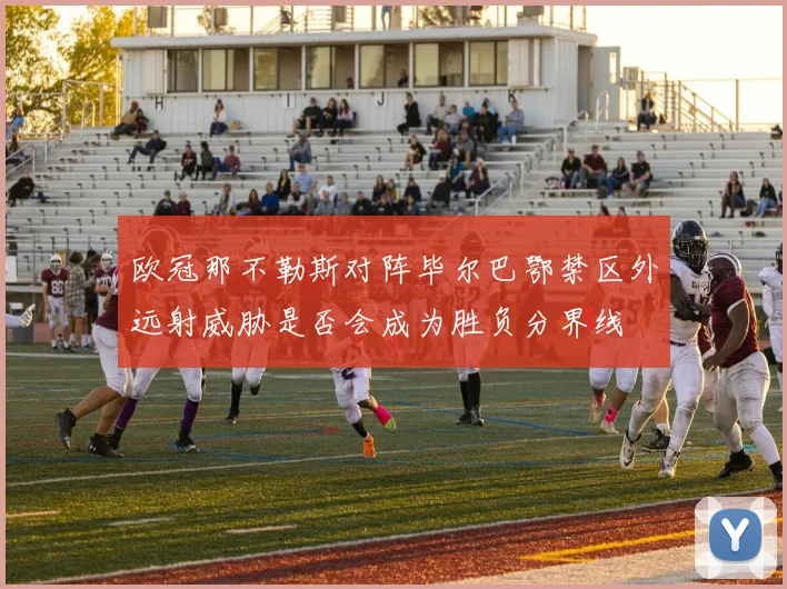 欧冠那不勒斯对阵毕尔巴鄂禁区外远射威胁是否会成为胜负分界线