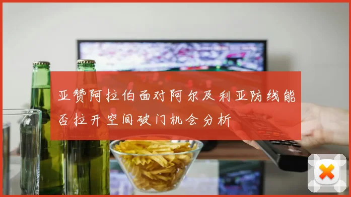 亚赞阿拉伯面对阿尔及利亚防线能否拉开空间破门机会分析