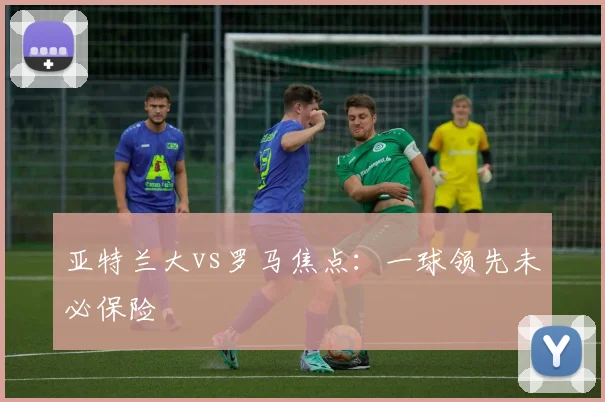 亚特兰大vs罗马焦点：一球领先未必保险