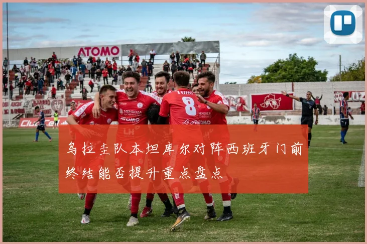 乌拉圭队本坦库尔对阵西班牙门前终结能否提升重点盘点
