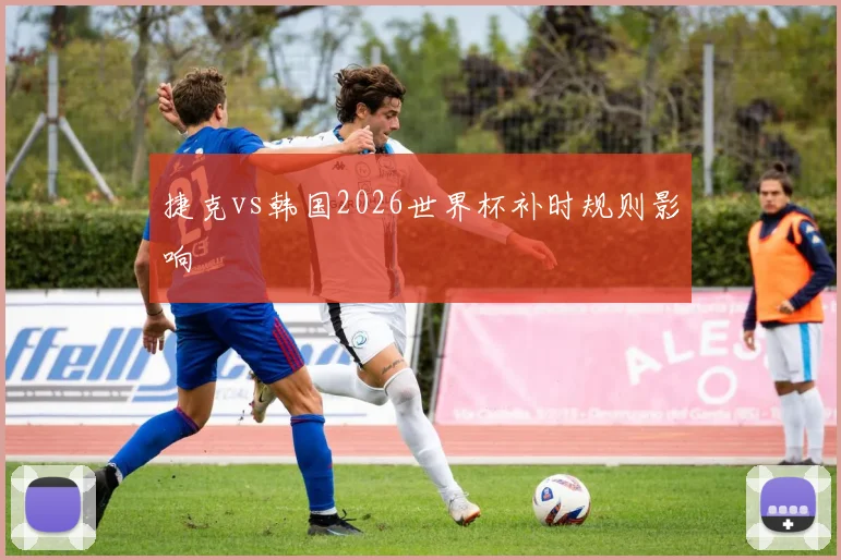 捷克vs韩国2026世界杯补时规则影响