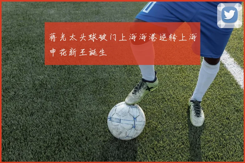 蒋光太头球破门上海海港逆转上海申花新王诞生