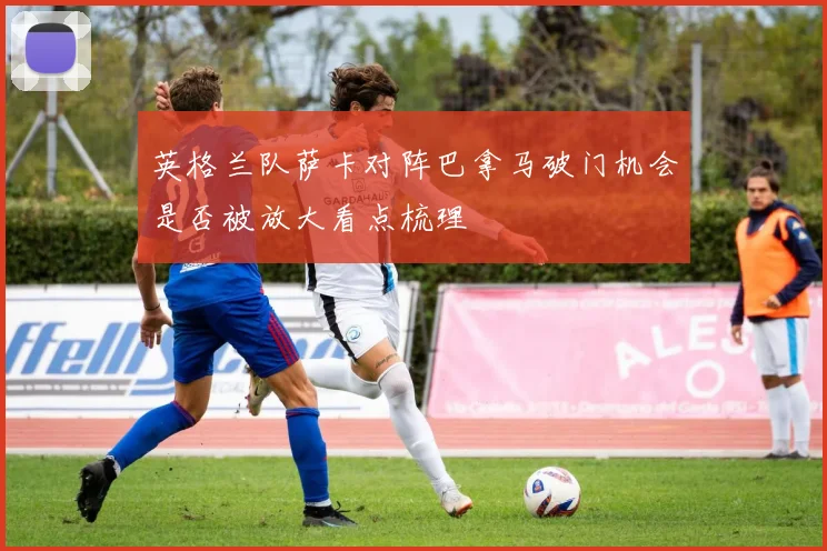 英格兰队萨卡对阵巴拿马破门机会是否被放大看点梳理