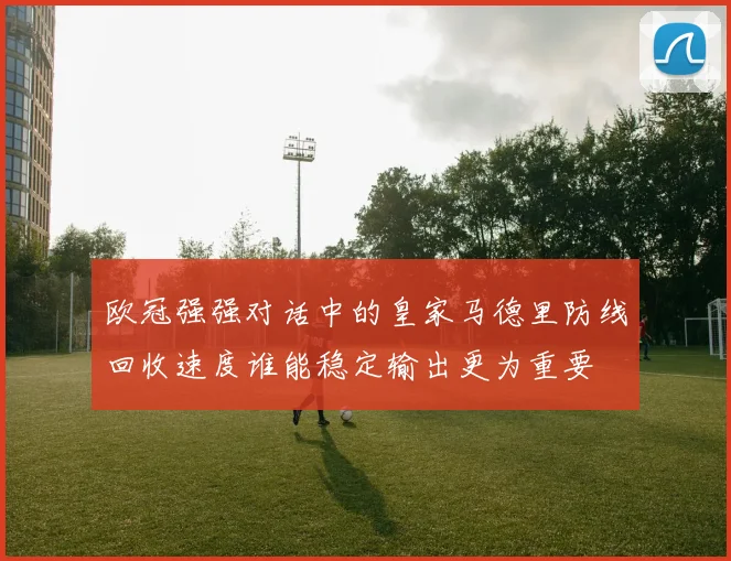 欧冠强强对话中的皇家马德里防线回收速度谁能稳定输出更为重要
