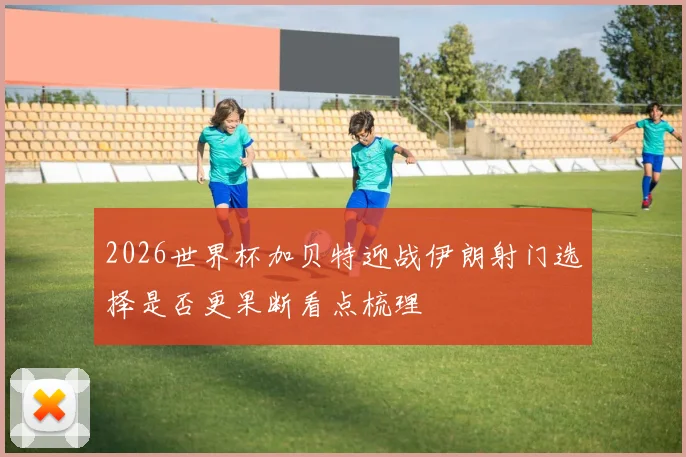 2026世界杯加贝特迎战伊朗射门选择是否更果断看点梳理