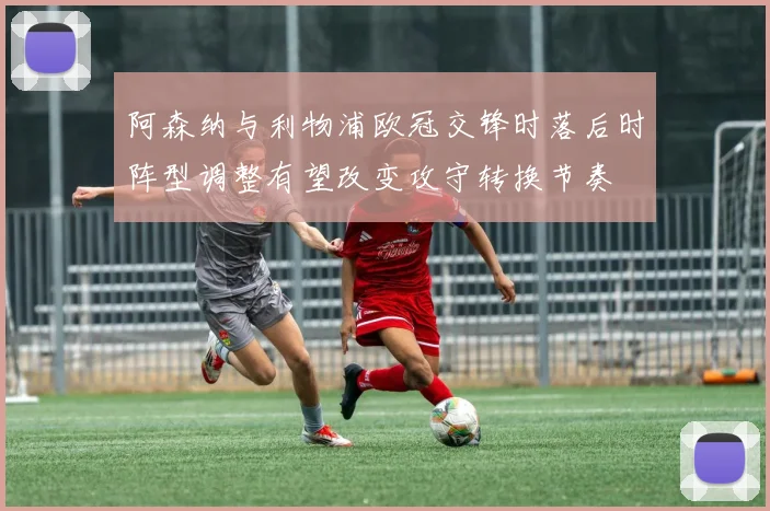 阿森纳与利物浦欧冠交锋时落后时阵型调整有望改变攻守转换节奏