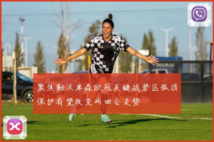 聚焦勒沃库森欧冠关键战禁区弧顶保护有望改变两回合走势
