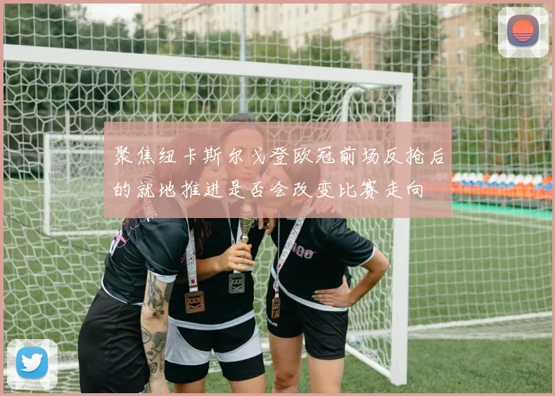 聚焦纽卡斯尔戈登欧冠前场反抢后的就地推进是否会改变比赛走向