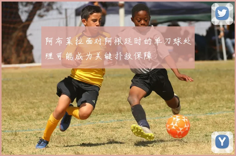 阿布莱拉面对阿根廷时的单刀球处理可能成为关键扑救保障