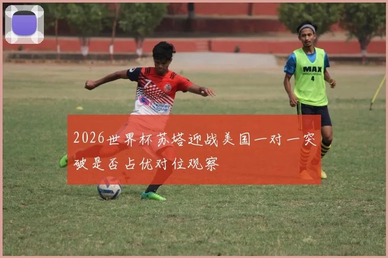 2026世界杯苏塔迎战美国一对一突破是否占优对位观察